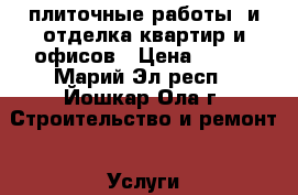 плиточные работы  и отделка квартир и офисов › Цена ­ 100 - Марий Эл респ., Йошкар-Ола г. Строительство и ремонт » Услуги   . Марий Эл респ.,Йошкар-Ола г.